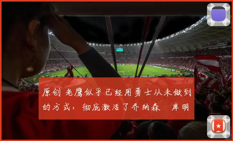 原创 老鹰似乎已经用勇士从未做到的方式,彻底激活了乔纳森・库明加