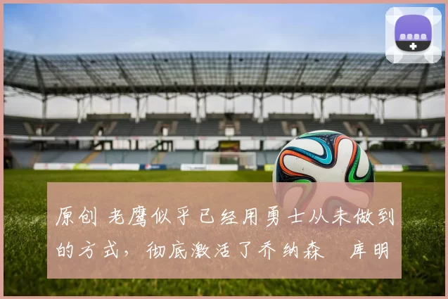 原创 老鹰似乎已经用勇士从未做到的方式，彻底激活了乔纳森・库明加