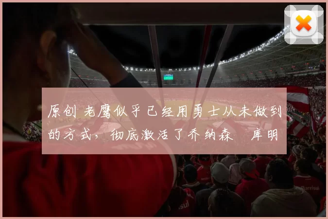 原创 老鹰似乎已经用勇士从未做到的方式，彻底激活了乔纳森・库明加