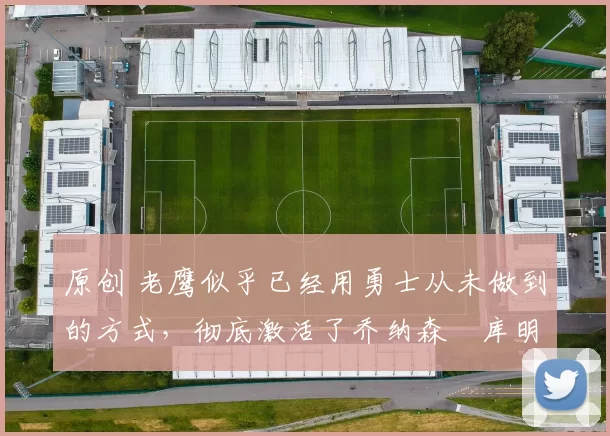 原创 老鹰似乎已经用勇士从未做到的方式，彻底激活了乔纳森・库明加