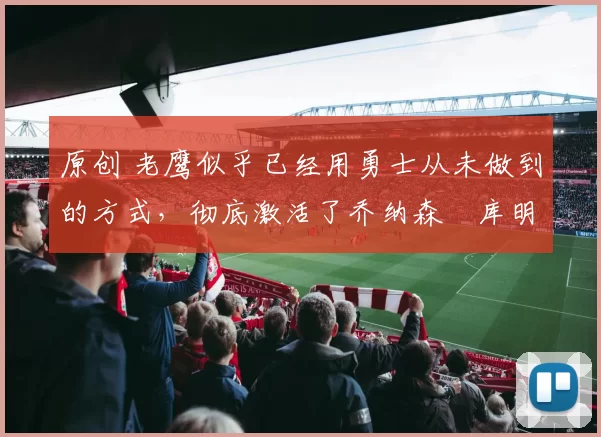 原创 老鹰似乎已经用勇士从未做到的方式，彻底激活了乔纳森・库明加