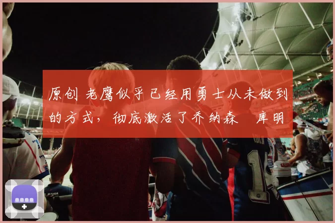 原创 老鹰似乎已经用勇士从未做到的方式，彻底激活了乔纳森・库明加