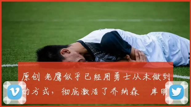 原创 老鹰似乎已经用勇士从未做到的方式,彻底激活了乔纳森・库明加