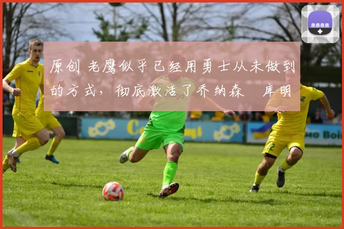 原创 老鹰似乎已经用勇士从未做到的方式，彻底激活了乔纳森・库明加