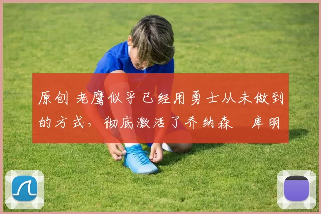 原创 老鹰似乎已经用勇士从未做到的方式,彻底激活了乔纳森・库明加