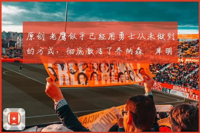 原创 老鹰似乎已经用勇士从未做到的方式，彻底激活了乔纳森・库明加