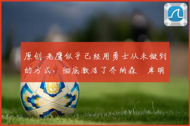 原创 老鹰似乎已经用勇士从未做到的方式，彻底激活了乔纳森・库明加