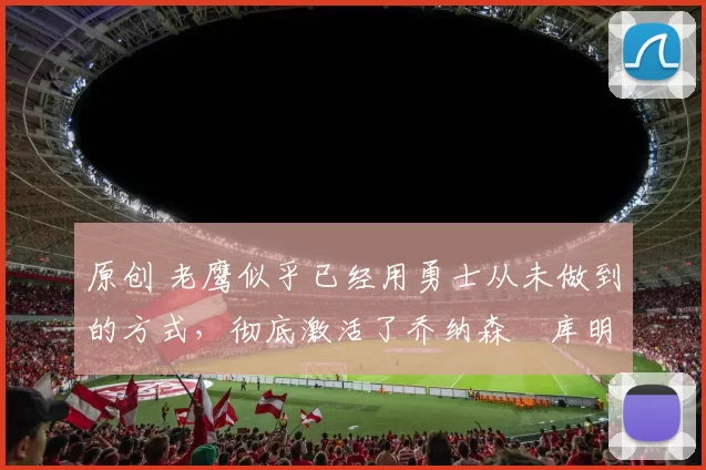 原创 老鹰似乎已经用勇士从未做到的方式,彻底激活了乔纳森・库明加