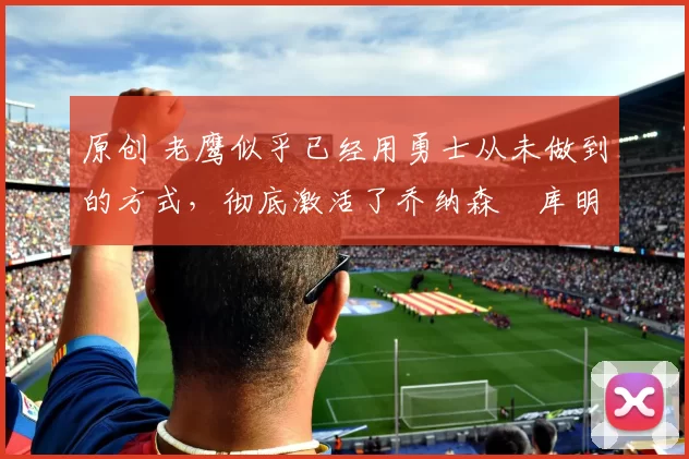 原创 老鹰似乎已经用勇士从未做到的方式,彻底激活了乔纳森・库明加