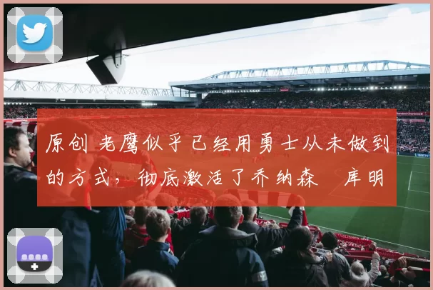 原创 老鹰似乎已经用勇士从未做到的方式，彻底激活了乔纳森・库明加