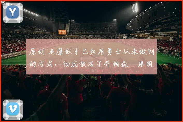 原创 老鹰似乎已经用勇士从未做到的方式，彻底激活了乔纳森・库明加