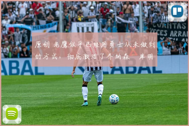 原创 老鹰似乎已经用勇士从未做到的方式，彻底激活了乔纳森・库明加