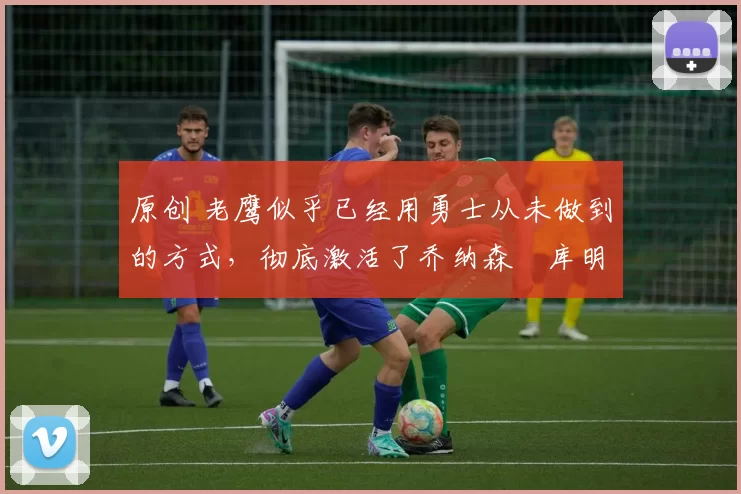 原创 老鹰似乎已经用勇士从未做到的方式，彻底激活了乔纳森・库明加