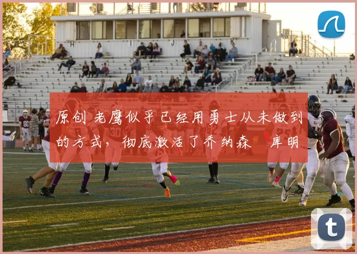 原创 老鹰似乎已经用勇士从未做到的方式,彻底激活了乔纳森・库明加