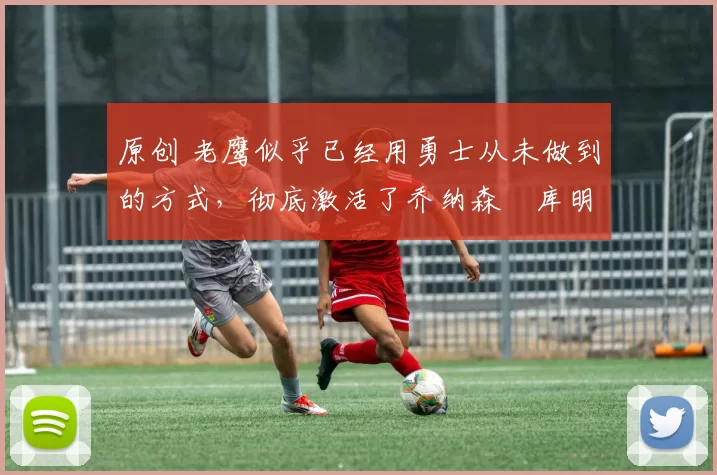 原创 老鹰似乎已经用勇士从未做到的方式，彻底激活了乔纳森・库明加