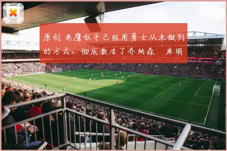 原创 老鹰似乎已经用勇士从未做到的方式，彻底激活了乔纳森・库明加