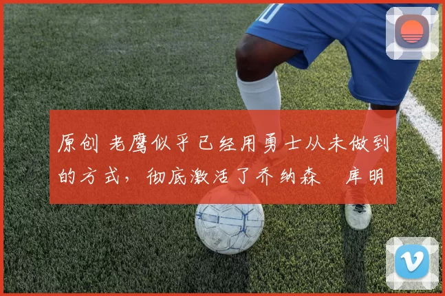 原创 老鹰似乎已经用勇士从未做到的方式,彻底激活了乔纳森・库明加