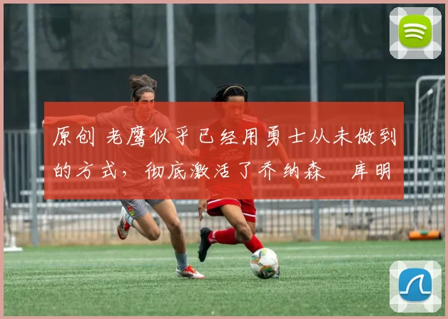 原创 老鹰似乎已经用勇士从未做到的方式,彻底激活了乔纳森・库明加