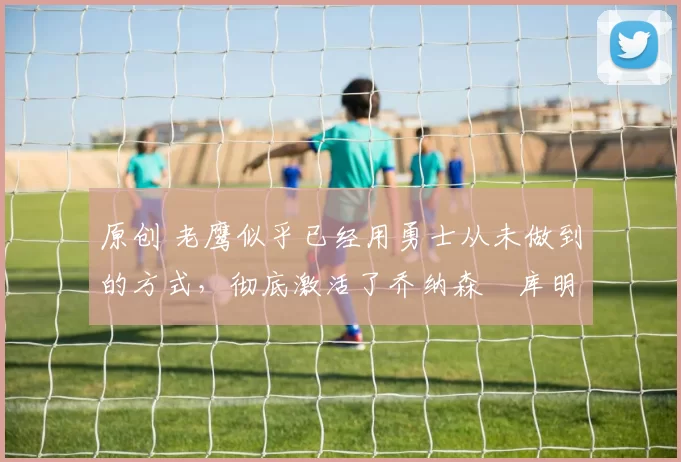 原创 老鹰似乎已经用勇士从未做到的方式,彻底激活了乔纳森・库明加