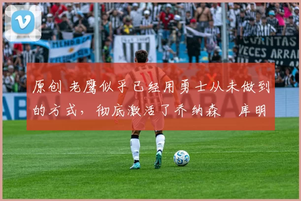 原创 老鹰似乎已经用勇士从未做到的方式,彻底激活了乔纳森・库明加