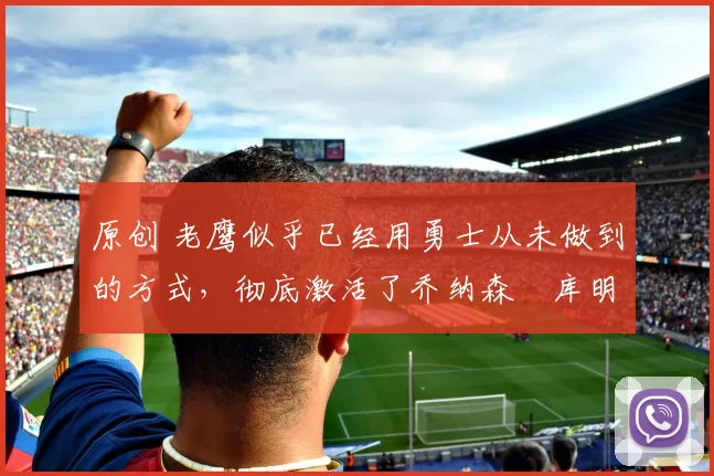 原创 老鹰似乎已经用勇士从未做到的方式，彻底激活了乔纳森・库明加