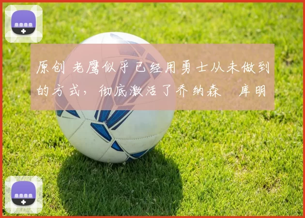 原创 老鹰似乎已经用勇士从未做到的方式，彻底激活了乔纳森・库明加