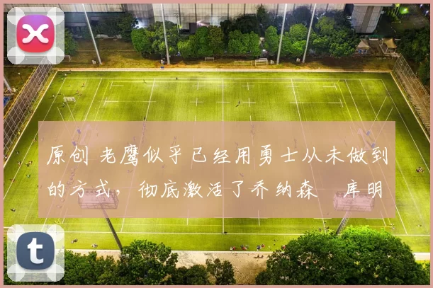 原创 老鹰似乎已经用勇士从未做到的方式，彻底激活了乔纳森・库明加