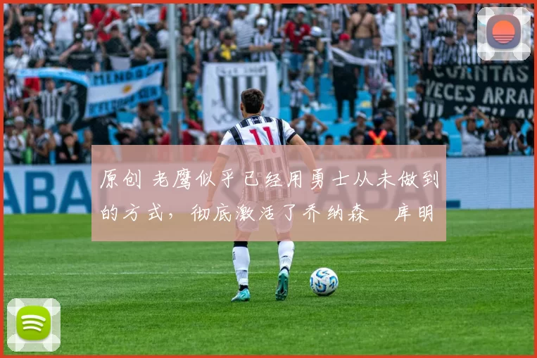 原创 老鹰似乎已经用勇士从未做到的方式,彻底激活了乔纳森・库明加