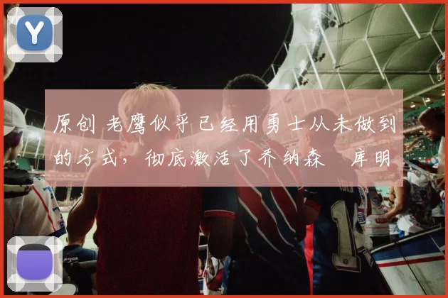 原创 老鹰似乎已经用勇士从未做到的方式,彻底激活了乔纳森・库明加