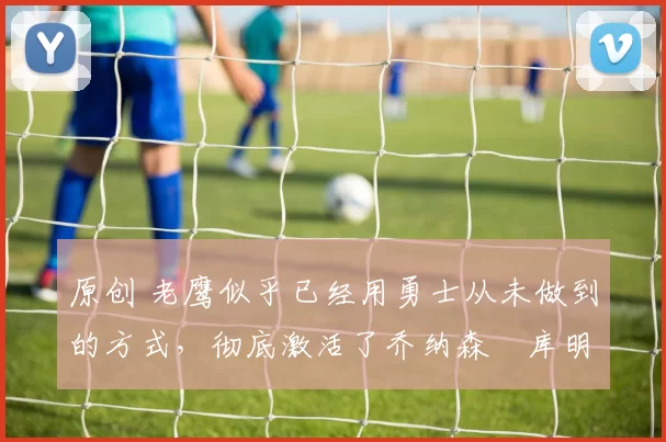 原创 老鹰似乎已经用勇士从未做到的方式，彻底激活了乔纳森・库明加