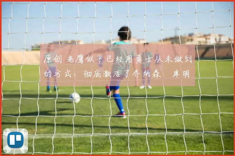 原创 老鹰似乎已经用勇士从未做到的方式，彻底激活了乔纳森・库明加