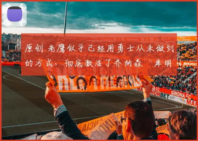 原创 老鹰似乎已经用勇士从未做到的方式，彻底激活了乔纳森・库明加