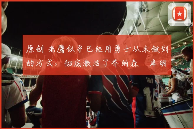 原创 老鹰似乎已经用勇士从未做到的方式，彻底激活了乔纳森・库明加