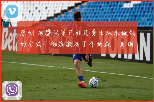 原创 老鹰似乎已经用勇士从未做到的方式，彻底激活了乔纳森・库明加