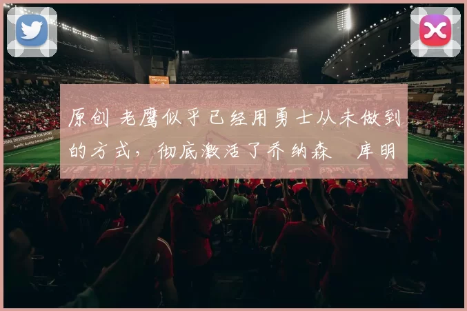 原创 老鹰似乎已经用勇士从未做到的方式，彻底激活了乔纳森・库明加