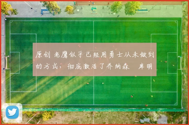 原创 老鹰似乎已经用勇士从未做到的方式，彻底激活了乔纳森・库明加