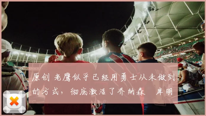 原创 老鹰似乎已经用勇士从未做到的方式，彻底激活了乔纳森・库明加