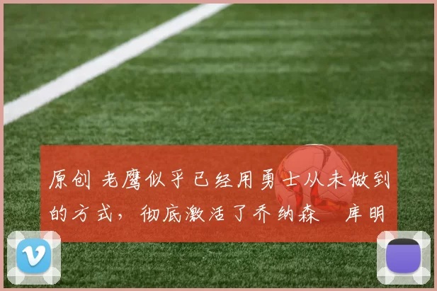 原创 老鹰似乎已经用勇士从未做到的方式,彻底激活了乔纳森・库明加