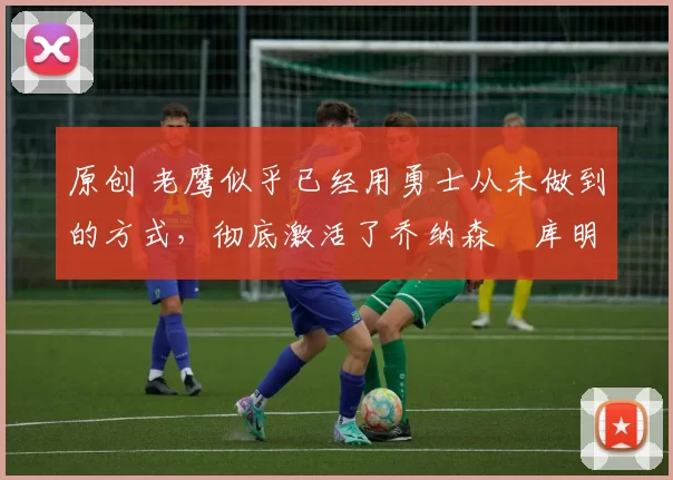 原创 老鹰似乎已经用勇士从未做到的方式,彻底激活了乔纳森・库明加