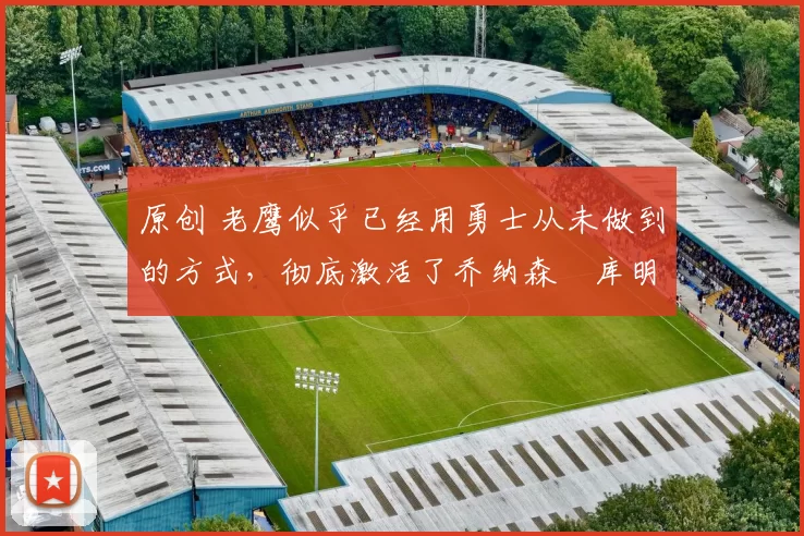 原创 老鹰似乎已经用勇士从未做到的方式，彻底激活了乔纳森・库明加