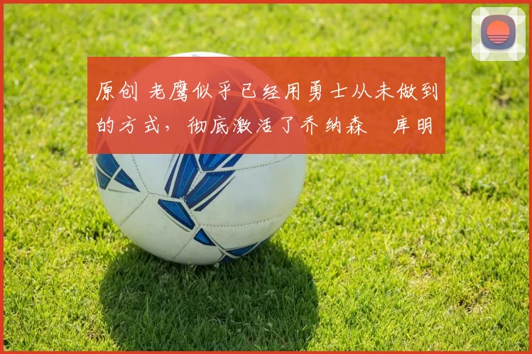 原创 老鹰似乎已经用勇士从未做到的方式,彻底激活了乔纳森・库明加