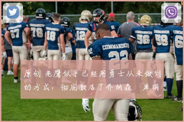 原创 老鹰似乎已经用勇士从未做到的方式，彻底激活了乔纳森・库明加