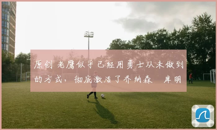 原创 老鹰似乎已经用勇士从未做到的方式，彻底激活了乔纳森・库明加