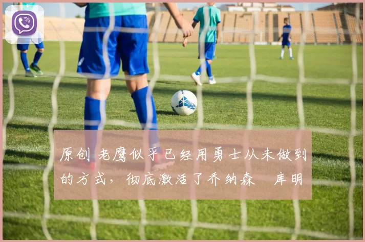 原创 老鹰似乎已经用勇士从未做到的方式，彻底激活了乔纳森・库明加