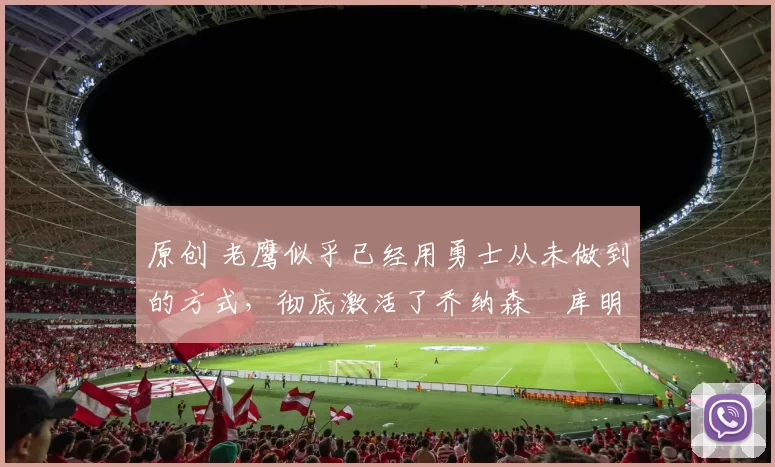 原创 老鹰似乎已经用勇士从未做到的方式,彻底激活了乔纳森・库明加