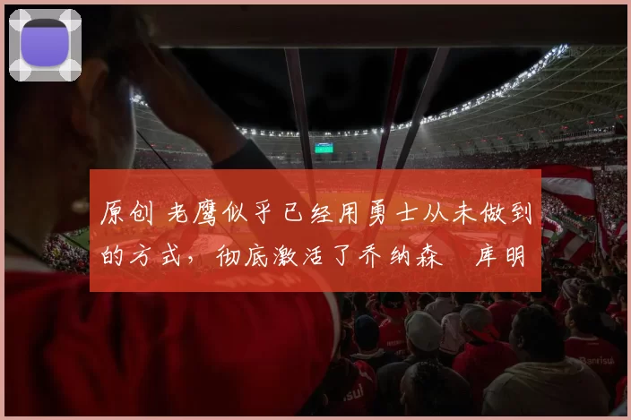 原创 老鹰似乎已经用勇士从未做到的方式，彻底激活了乔纳森・库明加
