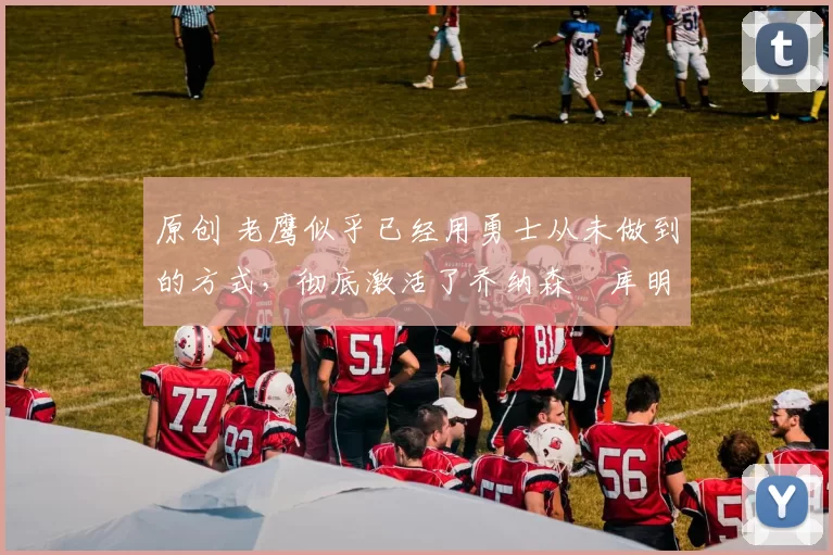 原创 老鹰似乎已经用勇士从未做到的方式，彻底激活了乔纳森・库明加