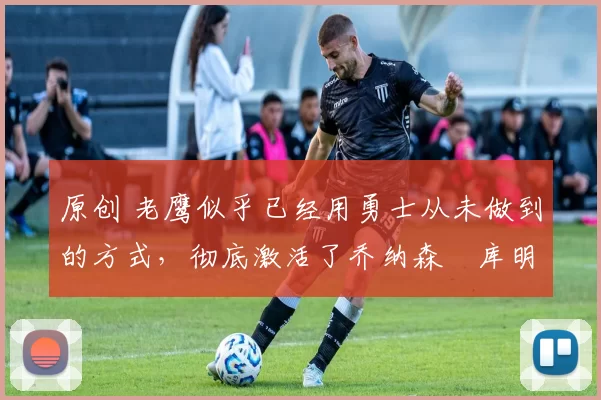 原创 老鹰似乎已经用勇士从未做到的方式，彻底激活了乔纳森・库明加