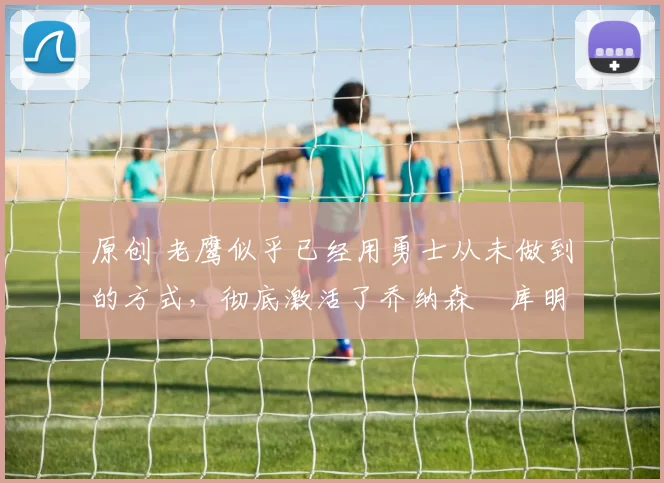 原创 老鹰似乎已经用勇士从未做到的方式，彻底激活了乔纳森・库明加