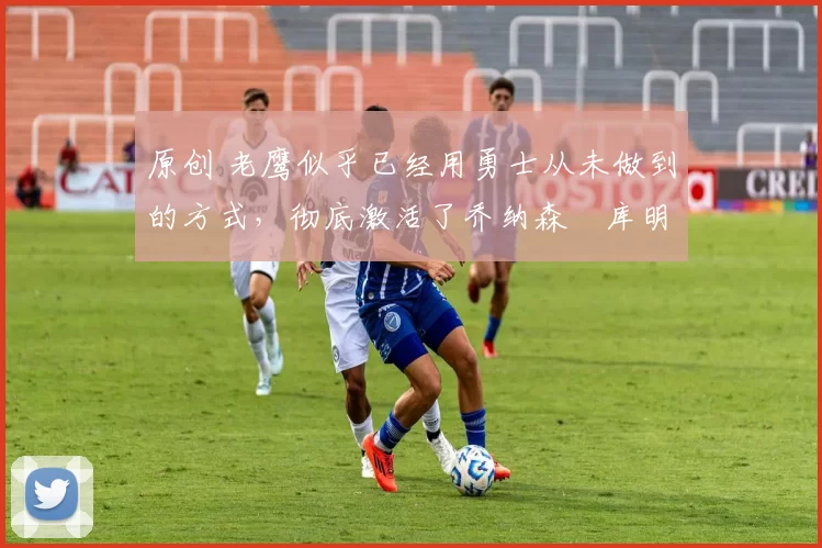 原创 老鹰似乎已经用勇士从未做到的方式，彻底激活了乔纳森・库明加